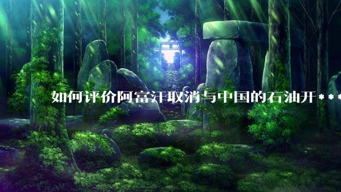 如何评价阿富汗取消与中国的石油开***合同？