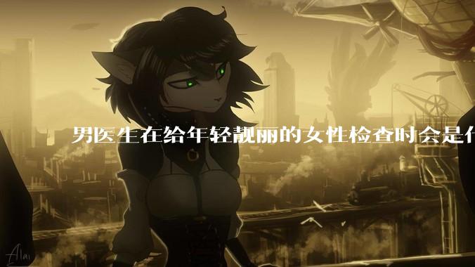 男医生在给年轻靓丽的女性检查时会是什么心态？
